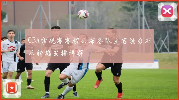 CBA常规赛赛程公布各队主客场分布及转播安排详解