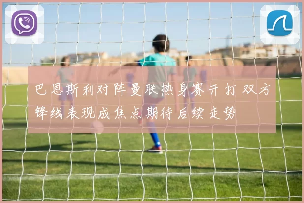 巴恩斯利对阵曼联热身赛开打 双方锋线表现成焦点期待后续走势